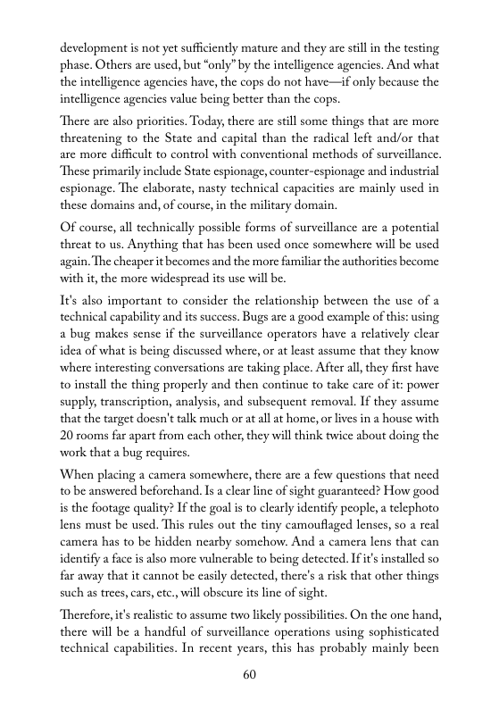 development is not et sufficiently mature and they are sill in the testing phase. Others arc used, but “only” by the intelligence agencics. And what the intelligence agencics have, the cops do not have—if only because the intelligence agencics value being better than the cops.  There are also priorities. Today, there are still some things that are more threatening to the State and capital than the radical left and/or that are more difficult to control with conventional methods of surveillance.  These primarily include State espionage, counter-espionage and industrial espionage. The elaborate, nasty technical capacities are mainly used in these domains and, of course, in the military domain.  Of course, all technically possible forms of surveillance are a potential threat to us. Anything that has been used once somewhere will be used again. The cheaper it becomes and the more familiar the authorities become with it, the more widespread its use wil be.  I¢’s also important to consider the relationship between the use of a technical capability and its success. Bugs are a good example of this: using a bug makes sense if the surveillance operators have a relatively clear idea of what is being discussed where, or at least assume that they know where interesting conversations are taking place. After al, they first have to install the thing properly and then continue to take care of it: power supply, transcription, analysis, and subscquent removal. If they assume that the target docsn’t talk much or at all at home,or lives in a house with 20 rooms far apart from cach other, they will think twice about doing the work that a bug requircs.  When placing a camera somewhere, there are a few questions that need 1o be answered beforchand. Is a clear linc of sight guaranteed? How good is the footage quality? If the goal is to clearly identify people, a telephoto lens must be used. This rules out the tiny camouflaged lenses, so a real camera has to be hidden nearby somchow. And a camera lens that can identify a face is also more vulnerable to being deteeted. If it installed so far away that it cannot be casily detected, there’s a risk that other things such as trees, cars, ctc. will obscure its line of sight.  Therefore, it sealistic to assume two likely possibilities. On the onc hand, there will be a handful of surveillance operations using sophisticated technical capabilities. In recent years, this has probably mainly been  60 